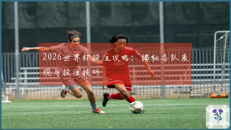 2026世界杯投注攻略：揭秘各队表现与投注技巧