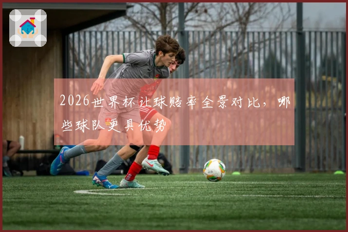 2026世界杯让球赔率全景对比，哪些球队更具优势